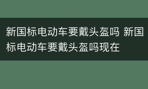 新国标电动车要戴头盔吗 新国标电动车要戴头盔吗现在