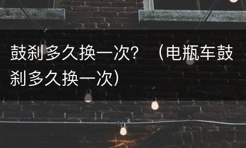 鼓刹多久换一次？（电瓶车鼓刹多久换一次）