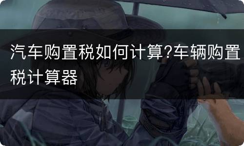 汽车购置税如何计算?车辆购置税计算器