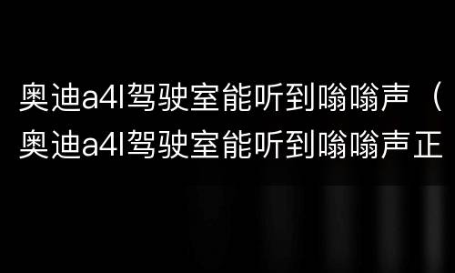奥迪a4l驾驶室能听到嗡嗡声（奥迪a4l驾驶室能听到嗡嗡声正常吗）