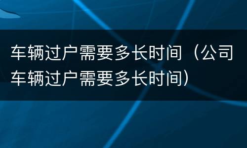 车辆过户需要多长时间（公司车辆过户需要多长时间）
