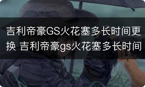 吉利帝豪GS火花塞多长时间更换 吉利帝豪gs火花塞多长时间更换好