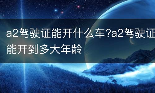 a2驾驶证能开什么车?a2驾驶证能开到多大年龄