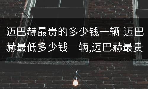 迈巴赫最贵的多少钱一辆 迈巴赫最低多少钱一辆,迈巴赫最贵的多少钱