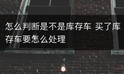 怎么判断是不是库存车 买了库存车要怎么处理