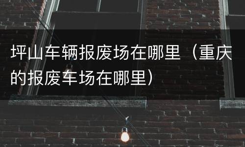 坪山车辆报废场在哪里（重庆的报废车场在哪里）