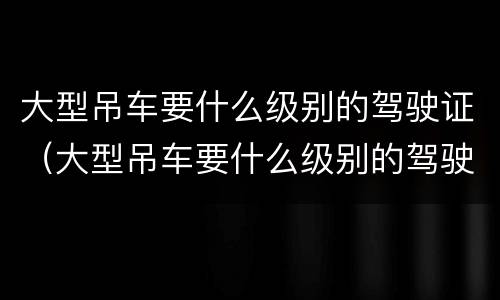 大型吊车要什么级别的驾驶证（大型吊车要什么级别的驾驶证才能开）