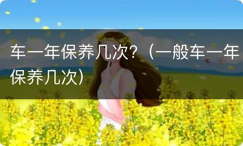 车一年保养几次?（一般车一年保养几次）