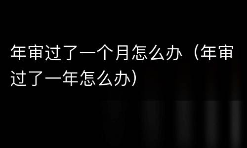 年审过了一个月怎么办（年审过了一年怎么办）