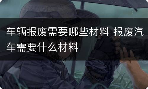 车辆报废需要哪些材料 报废汽车需要什么材料