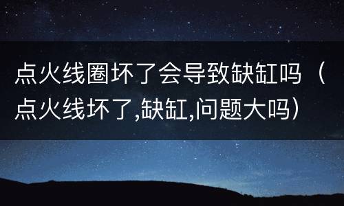 点火线圈坏了会导致缺缸吗（点火线坏了,缺缸,问题大吗）
