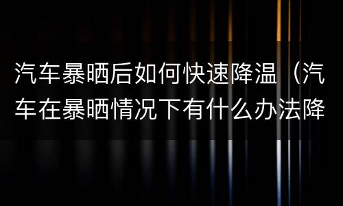 汽车暴晒后如何快速降温（汽车在暴晒情况下有什么办法降温）