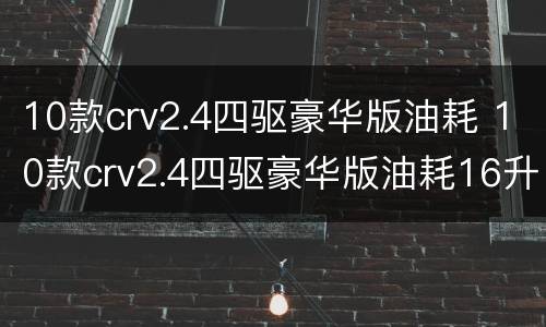 10款crv2.4四驱豪华版油耗 10款crv2.4四驱豪华版油耗16升,正常吗