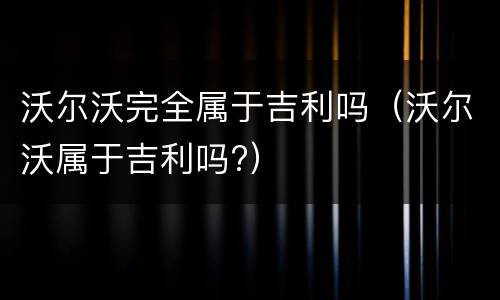 沃尔沃完全属于吉利吗（沃尔沃属于吉利吗?）