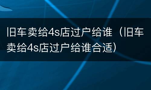 旧车卖给4s店过户给谁（旧车卖给4s店过户给谁合适）