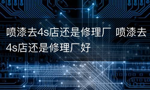 喷漆去4s店还是修理厂 喷漆去4s店还是修理厂好