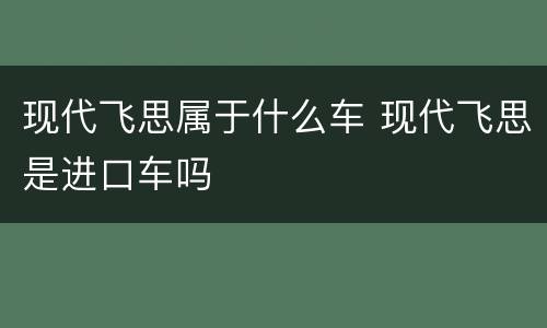 现代飞思属于什么车 现代飞思是进口车吗