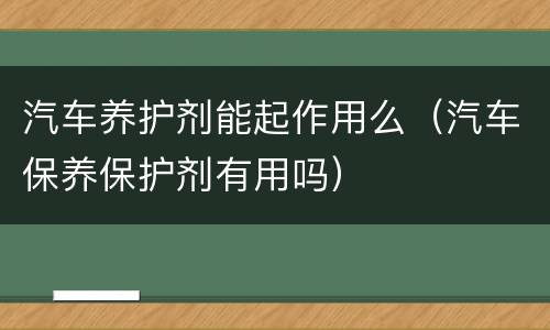 汽车养护剂能起作用么（汽车保养保护剂有用吗）