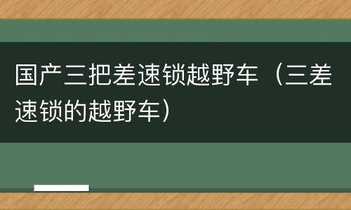 国产三把差速锁越野车（三差速锁的越野车）