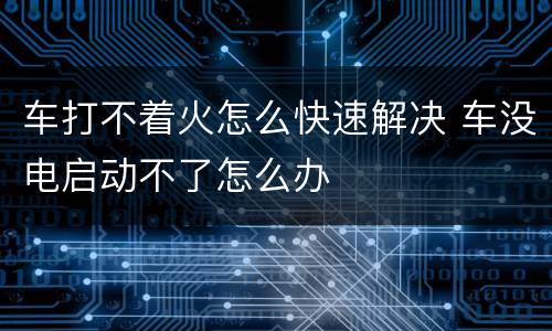 车打不着火怎么快速解决 车没电启动不了怎么办