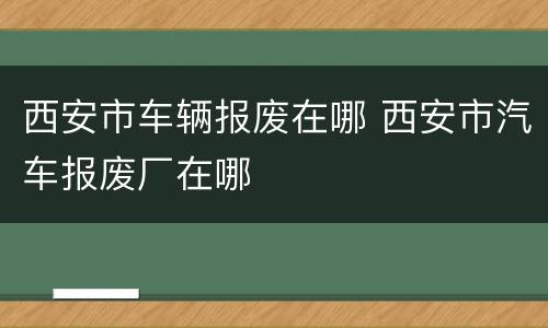 西安市车辆报废在哪 西安市汽车报废厂在哪