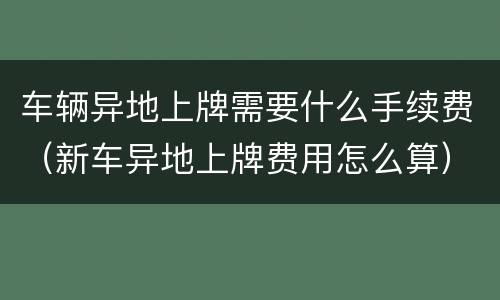 车辆异地上牌需要什么手续费（新车异地上牌费用怎么算）