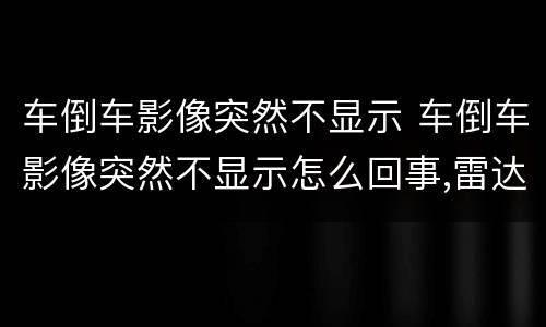 车倒车影像突然不显示 车倒车影像突然不显示怎么回事,雷达正常