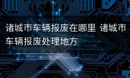 诸城市车辆报废在哪里 诸城市车辆报废处理地方