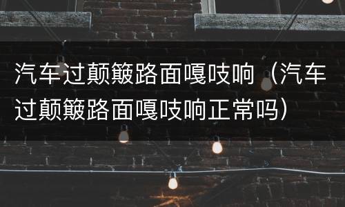 汽车过颠簸路面嘎吱响（汽车过颠簸路面嘎吱响正常吗）