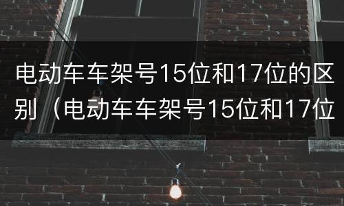 电动车车架号15位和17位的区别（电动车车架号15位和17位的区别是什么呢）