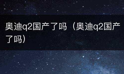 奥迪q2国产了吗（奥迪q2国产了吗）