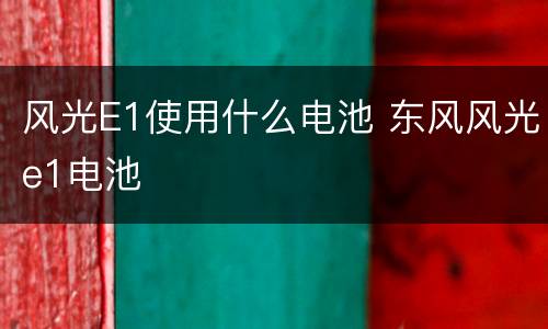 风光E1使用什么电池 东风风光e1电池