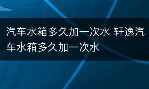 汽车水箱多久加一次水 轩逸汽车水箱多久加一次水