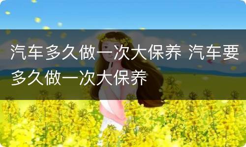 汽车多久做一次大保养 汽车要多久做一次大保养