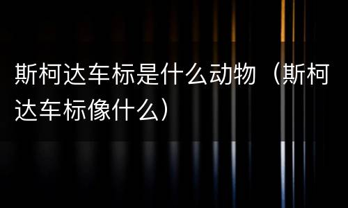 斯柯达车标是什么动物（斯柯达车标像什么）