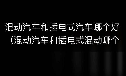 混动汽车和插电式汽车哪个好（混动汽车和插电式混动哪个好）
