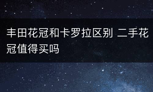 丰田花冠和卡罗拉区别 二手花冠值得买吗