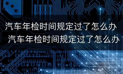 汽车年检时间规定过了怎么办 汽车年检时间规定过了怎么办呢
