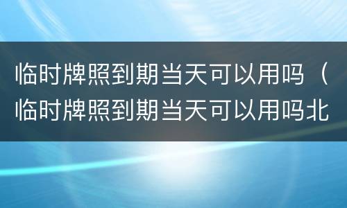 临时牌照到期当天可以用吗（临时牌照到期当天可以用吗北京）