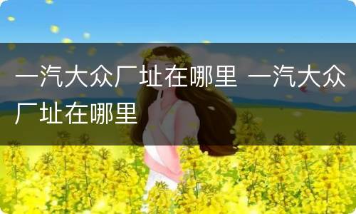 一汽大众厂址在哪里 一汽大众厂址在哪里