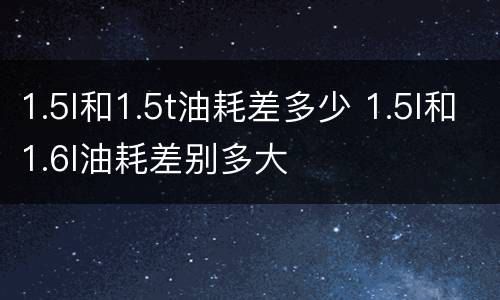1.5l和1.5t油耗差多少 1.5l和1.6l油耗差别多大
