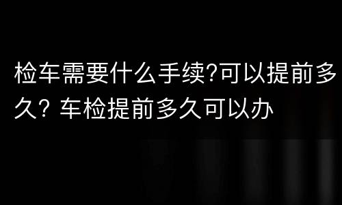 检车需要什么手续?可以提前多久? 车检提前多久可以办