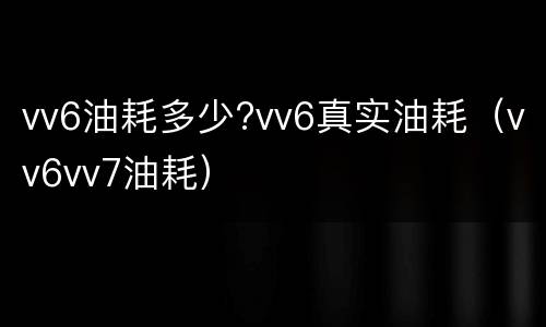 vv6油耗多少?vv6真实油耗（vv6vv7油耗）