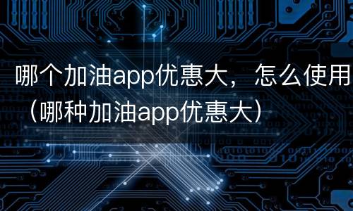 哪个加油app优惠大，怎么使用（哪种加油app优惠大）