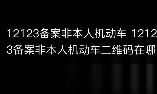 12123备案非本人机动车 12123备案非本人机动车二维码在哪里