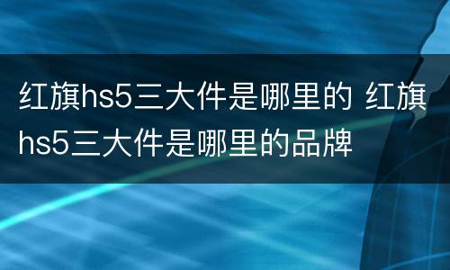 红旗hs5三大件是哪里的 红旗hs5三大件是哪里的品牌