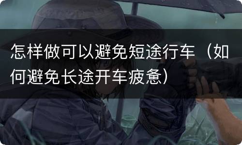 怎样做可以避免短途行车（如何避免长途开车疲惫）