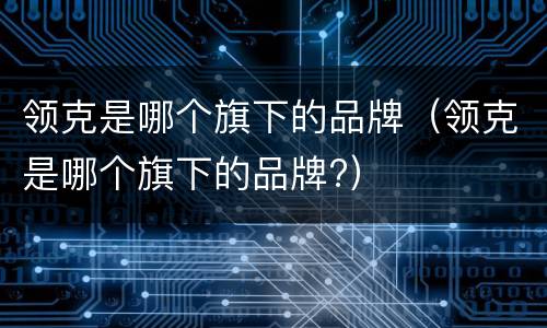 领克是哪个旗下的品牌（领克是哪个旗下的品牌?）