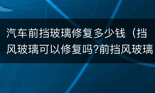 汽车前挡玻璃修复多少钱（挡风玻璃可以修复吗?前挡风玻璃修复多少钱?）