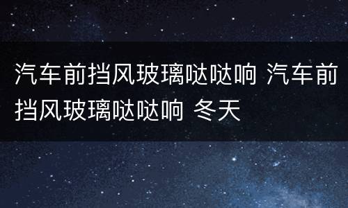 汽车前挡风玻璃哒哒响 汽车前挡风玻璃哒哒响 冬天
